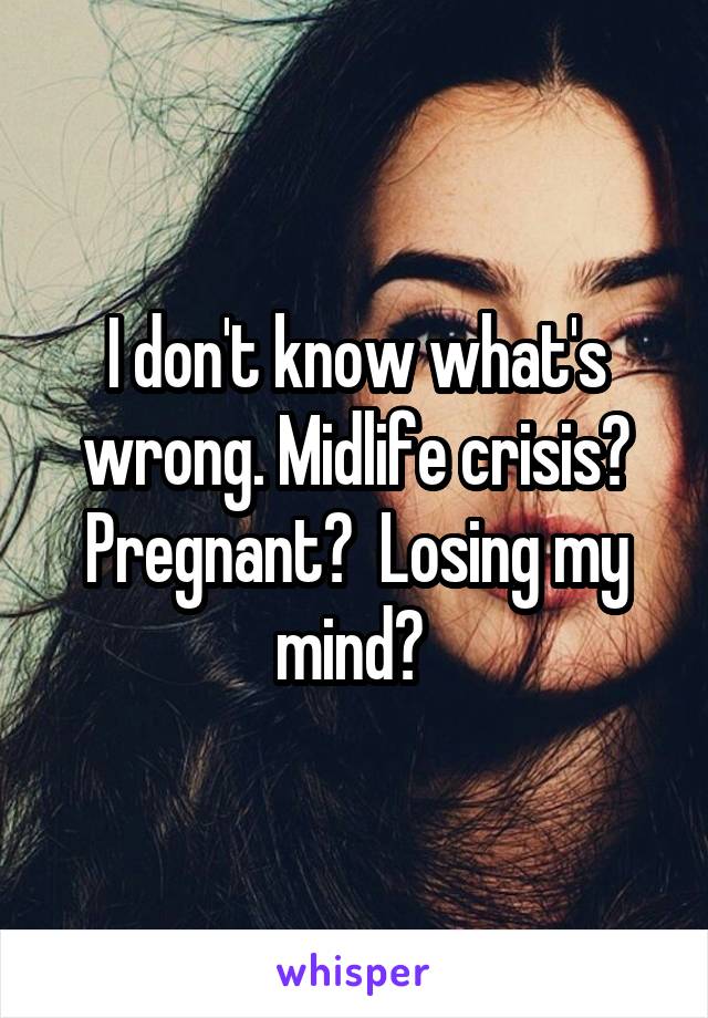 I don't know what's wrong. Midlife crisis? Pregnant?  Losing my mind? 