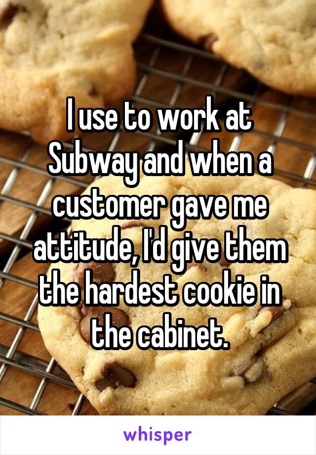 I use to work at Subway and when a customer gave me attitude, I'd give them the hardest cookie in the cabinet.