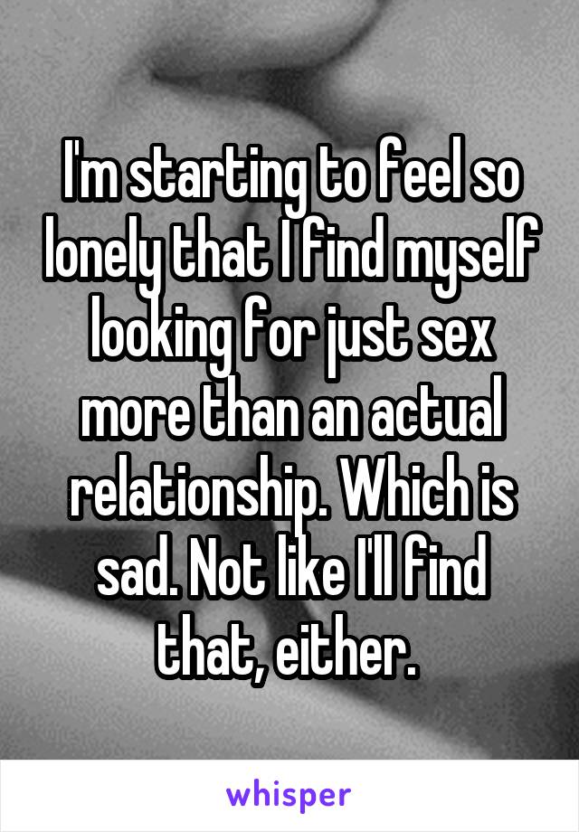 I'm starting to feel so lonely that I find myself looking for just sex more than an actual relationship. Which is sad. Not like I'll find that, either. 