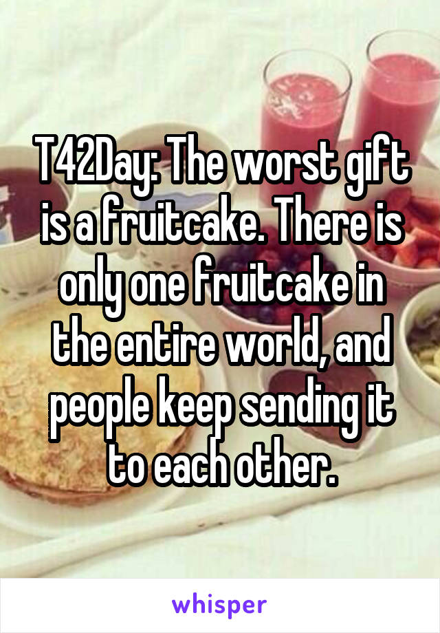 T42Day: The worst gift is a fruitcake. There is only one fruitcake in the entire world, and people keep sending it to each other.