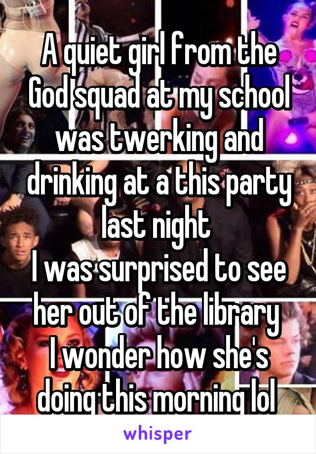 A quiet girl from the God squad at my school was twerking and drinking at a this party last night 
I was surprised to see her out of the library 
I wonder how she's doing this morning lol 