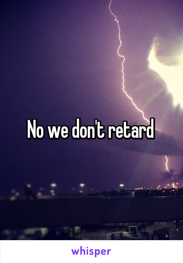 No we don't retard 