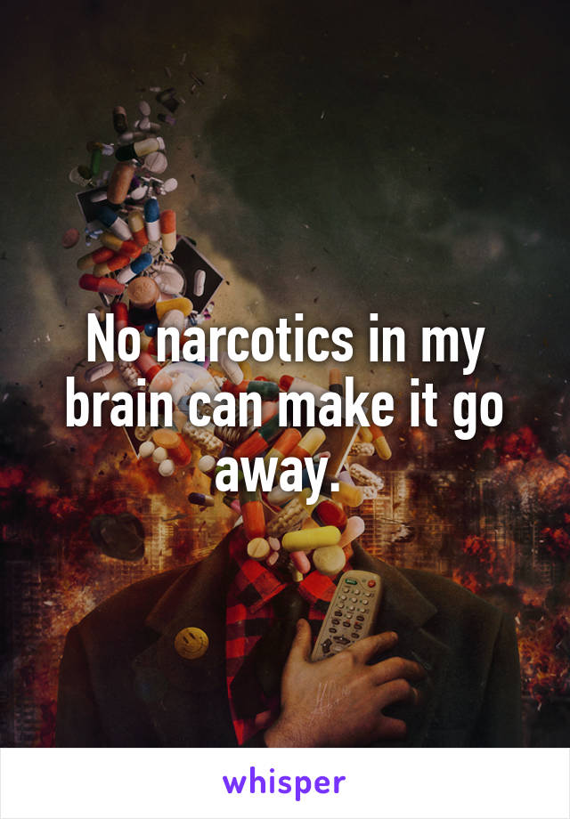 No narcotics in my brain can make it go away. 