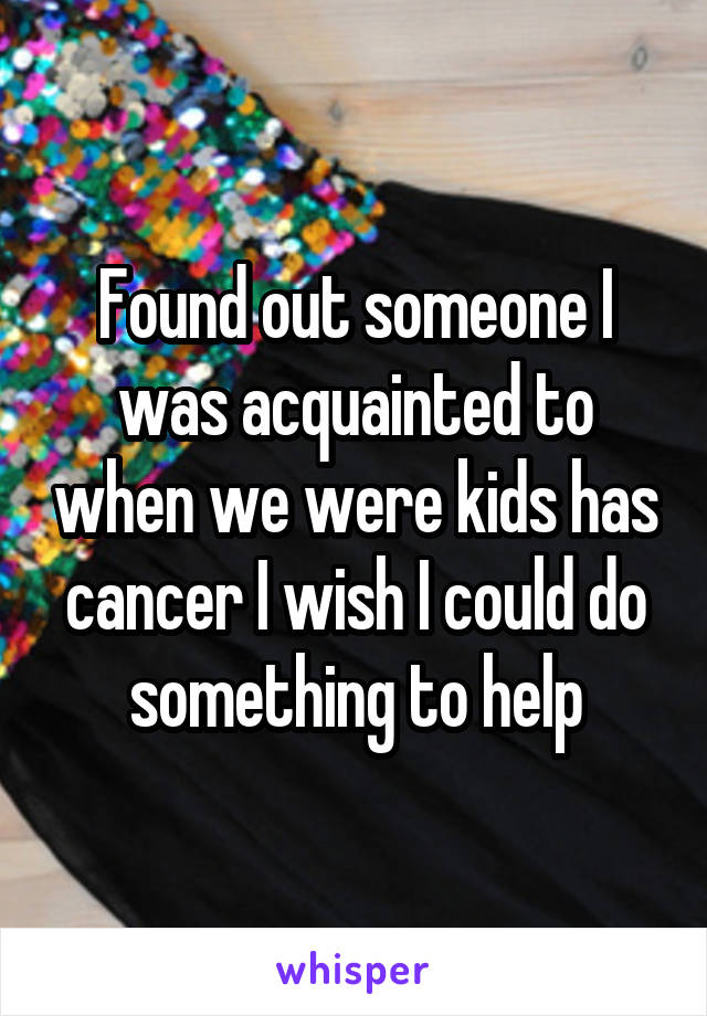 Found out someone I was acquainted to when we were kids has cancer I wish I could do something to help