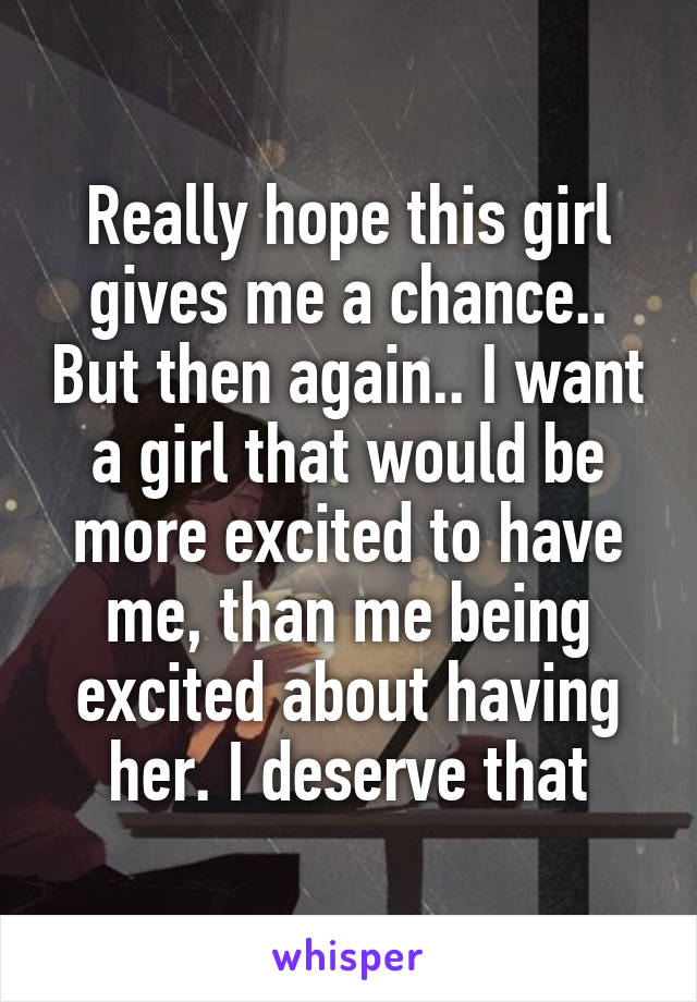 Really hope this girl gives me a chance.. But then again.. I want a girl that would be more excited to have me, than me being excited about having her. I deserve that