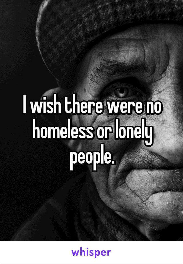 I wish there were no homeless or lonely people.