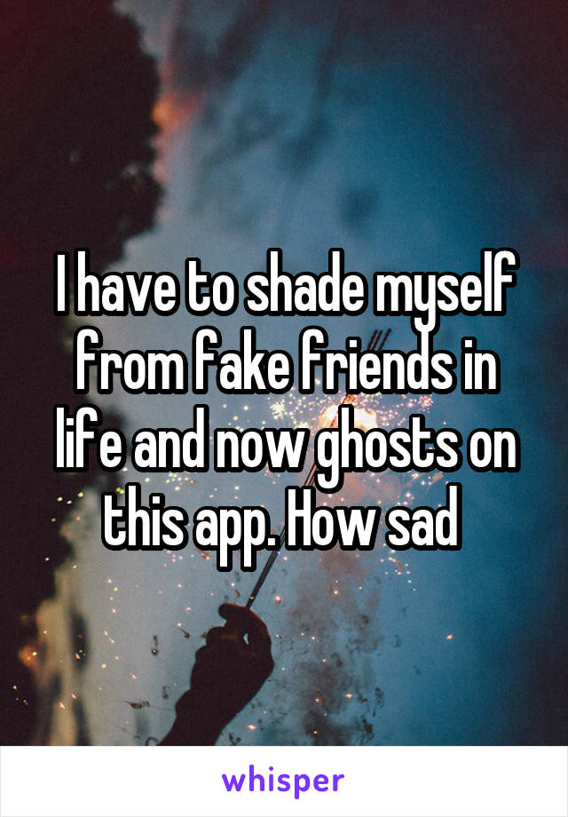 I have to shade myself from fake friends in life and now ghosts on this app. How sad 