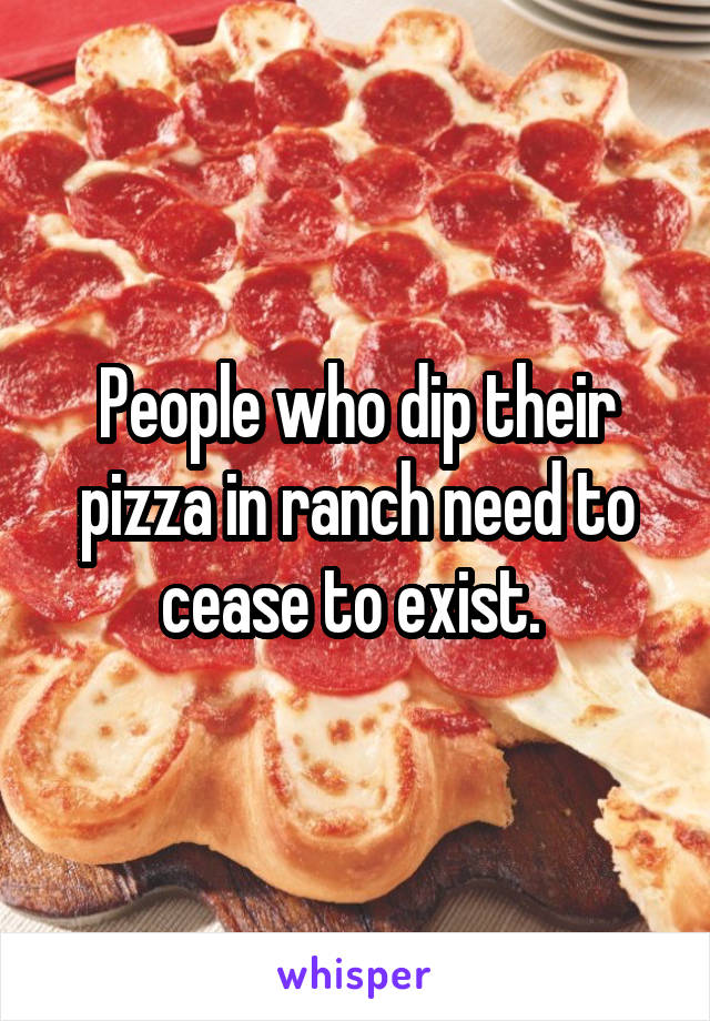 People who dip their pizza in ranch need to cease to exist. 