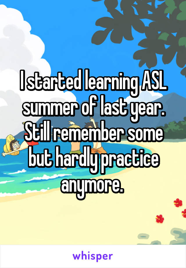 I started learning ASL summer of last year. Still remember some but hardly practice anymore. 