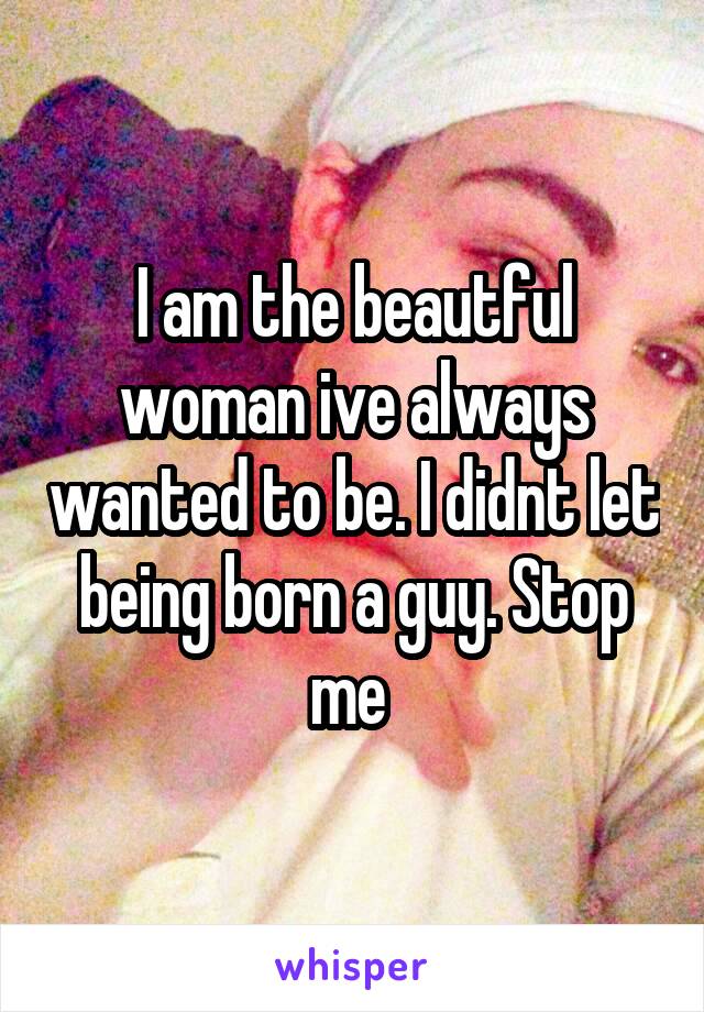 I am the beautful woman ive always wanted to be. I didnt let being born a guy. Stop me 