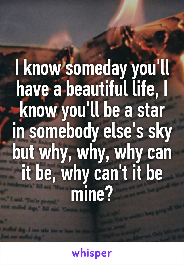 I know someday you'll have a beautiful life, I know you'll be a star in somebody else's sky but why, why, why can it be, why can't it be mine?