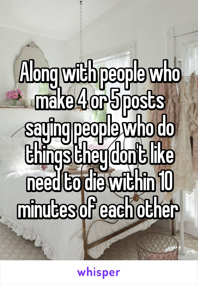 Along with people who make 4 or 5 posts saying people who do things they don't like need to die within 10 minutes of each other 