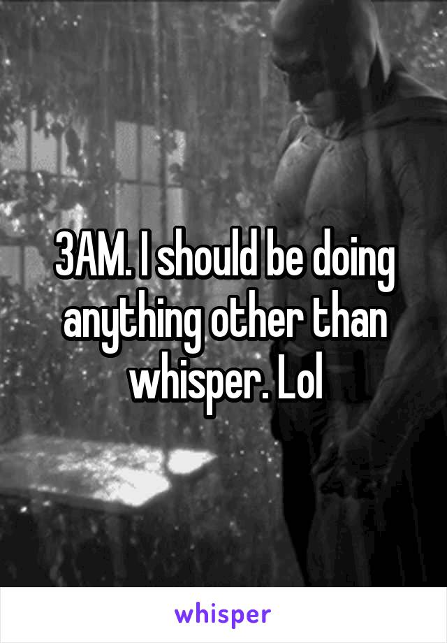 3AM. I should be doing anything other than whisper. Lol