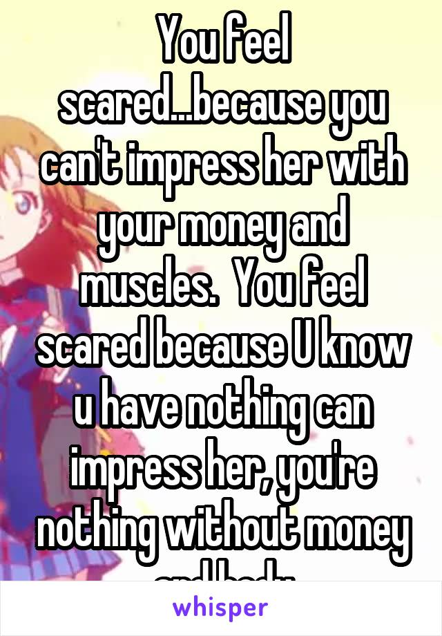 You feel scared...because you can't impress her with your money and muscles.  You feel scared because U know u have nothing can impress her, you're nothing without money and body