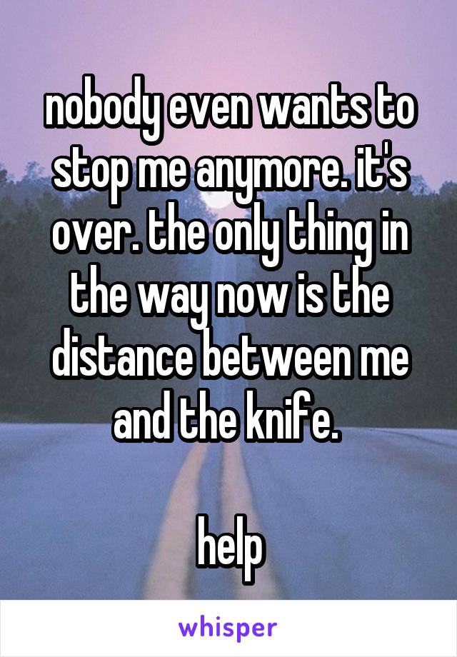 nobody even wants to stop me anymore. it's over. the only thing in the way now is the distance between me and the knife. 

help