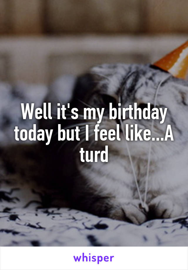 Well it's my birthday today but I feel like...A turd