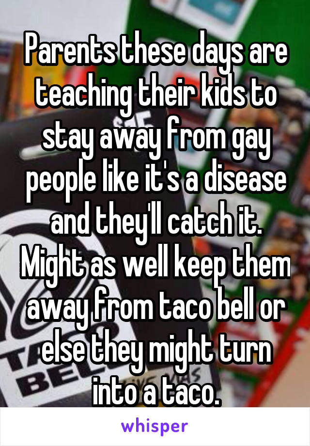 Parents these days are teaching their kids to stay away from gay people like it's a disease and they'll catch it. Might as well keep them away from taco bell or else they might turn into a taco.