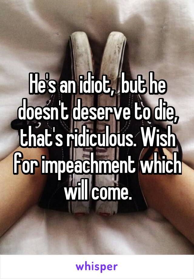 He's an idiot,  but he doesn't deserve to die, that's ridiculous. Wish for impeachment which will come.