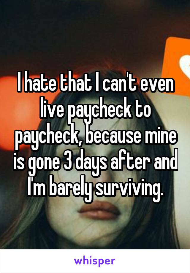 I hate that I can't even live paycheck to paycheck, because mine is gone 3 days after and I'm barely surviving.