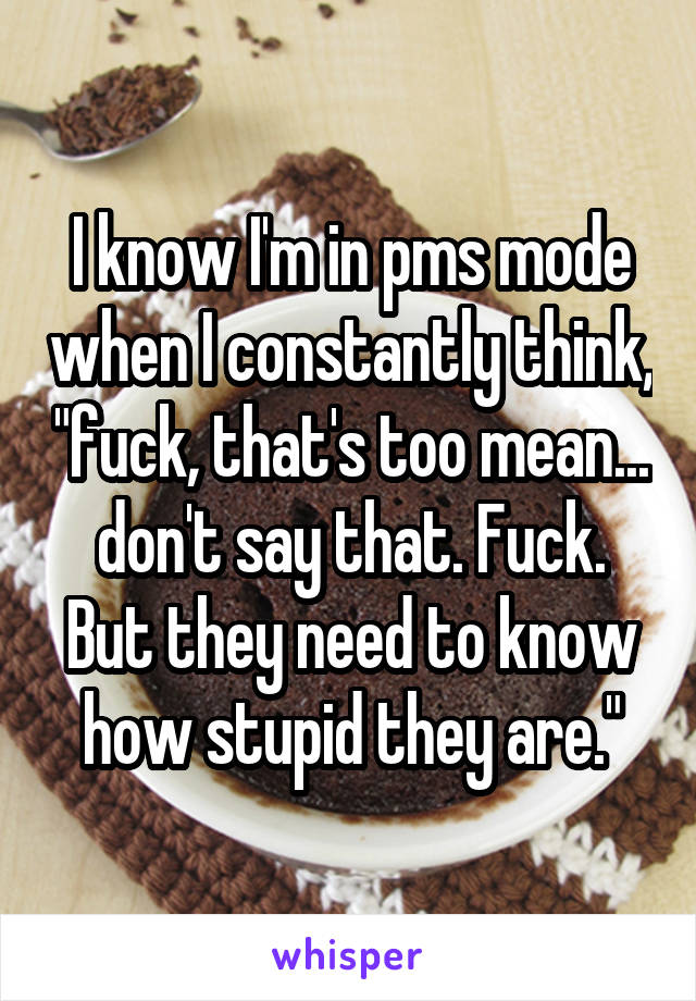 I know I'm in pms mode when I constantly think, "fuck, that's too mean... don't say that. Fuck. But they need to know how stupid they are."