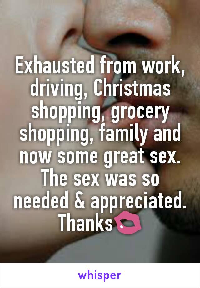 Exhausted from work, driving, Christmas shopping, grocery shopping, family and now some great sex.
The sex was so needed & appreciated.
Thanks💋