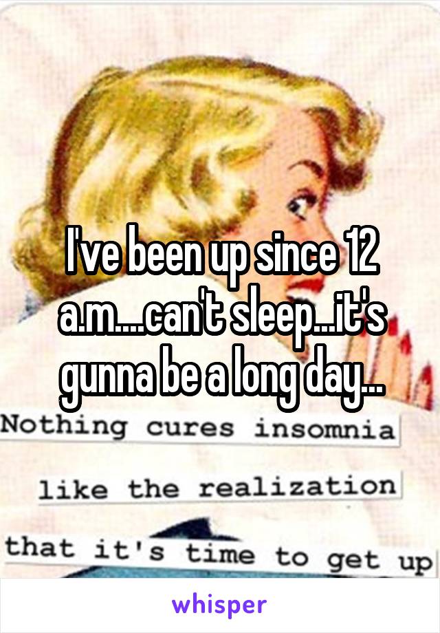 I've been up since 12 a.m....can't sleep...it's gunna be a long day...