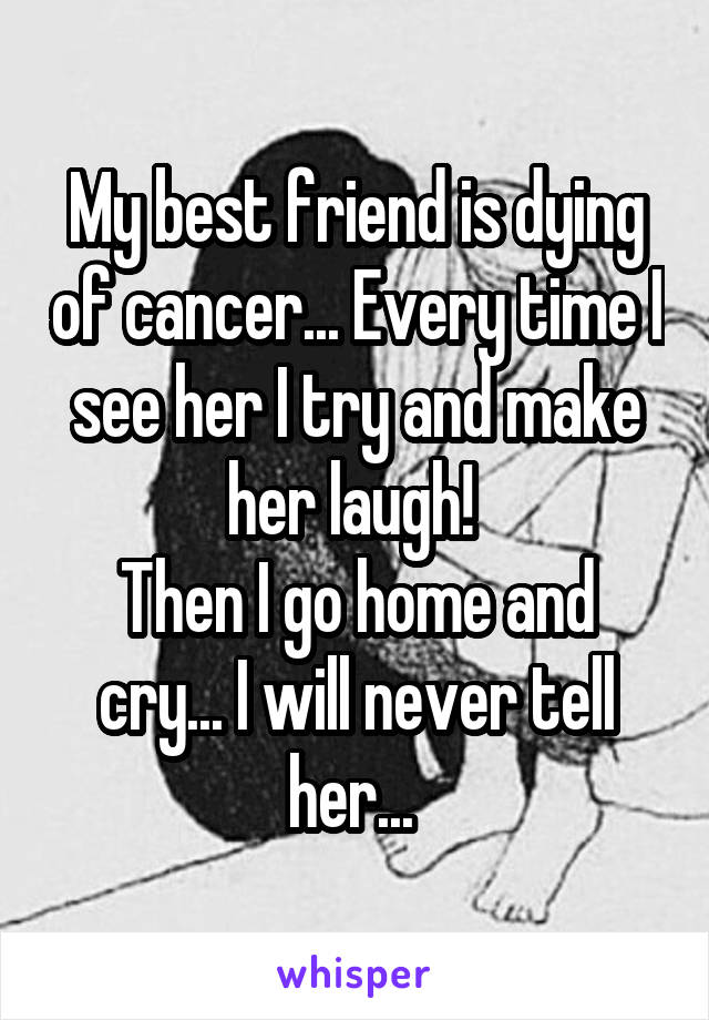 My best friend is dying of cancer... Every time I see her I try and make her laugh! 
Then I go home and cry... I will never tell her... 