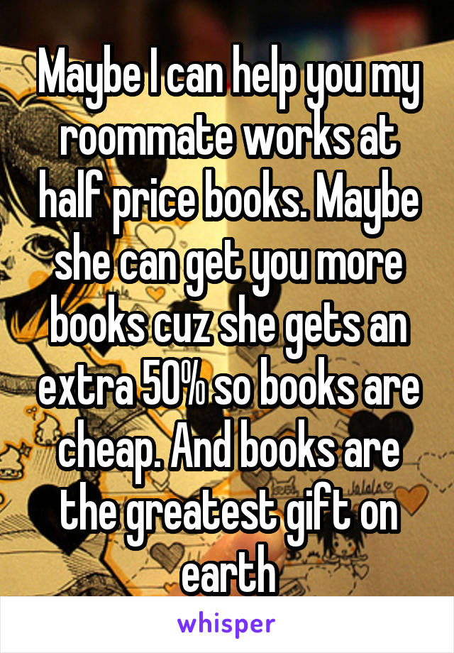 Maybe I can help you my roommate works at half price books. Maybe she can get you more books cuz she gets an extra 50% so books are cheap. And books are the greatest gift on earth