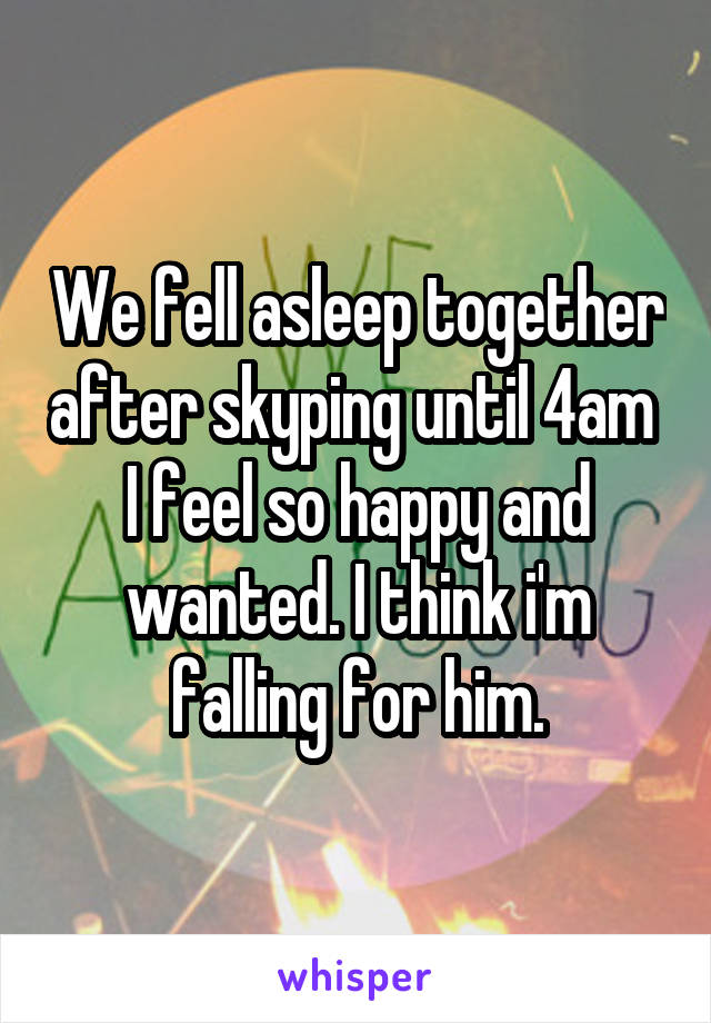 We fell asleep together after skyping until 4am 
I feel so happy and wanted. I think i'm falling for him.