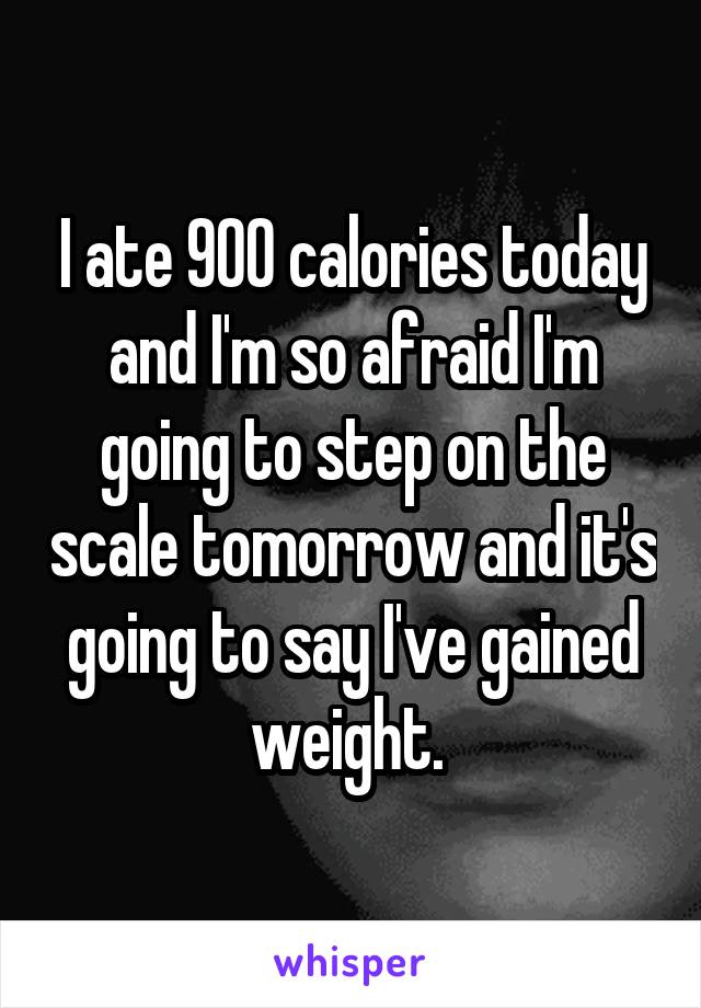 I ate 900 calories today and I'm so afraid I'm going to step on the scale tomorrow and it's going to say I've gained weight. 