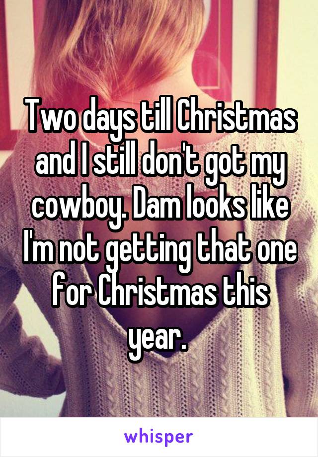 Two days till Christmas and I still don't got my cowboy. Dam looks like I'm not getting that one for Christmas this year. 