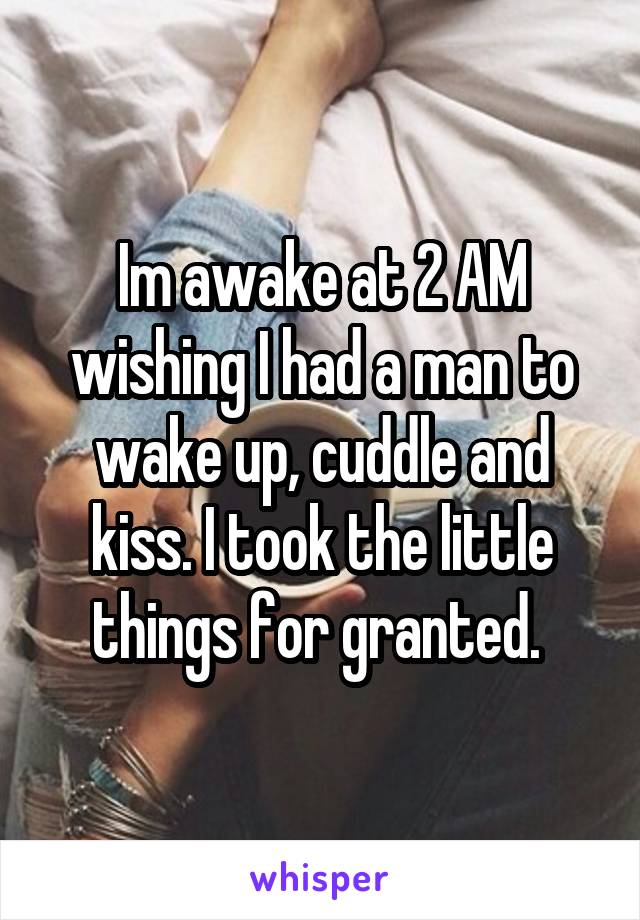 Im awake at 2 AM wishing I had a man to wake up, cuddle and kiss. I took the little things for granted. 