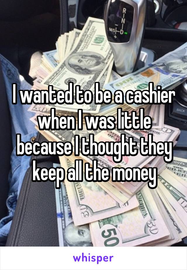 I wanted to be a cashier when I was little because I thought they keep all the money