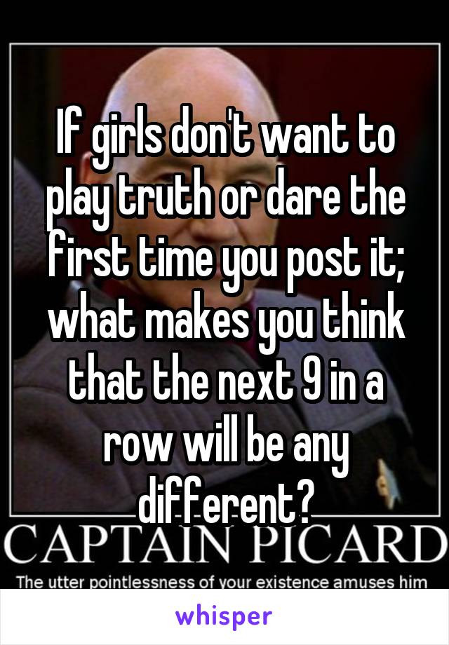 If girls don't want to play truth or dare the first time you post it; what makes you think that the next 9 in a row will be any different?