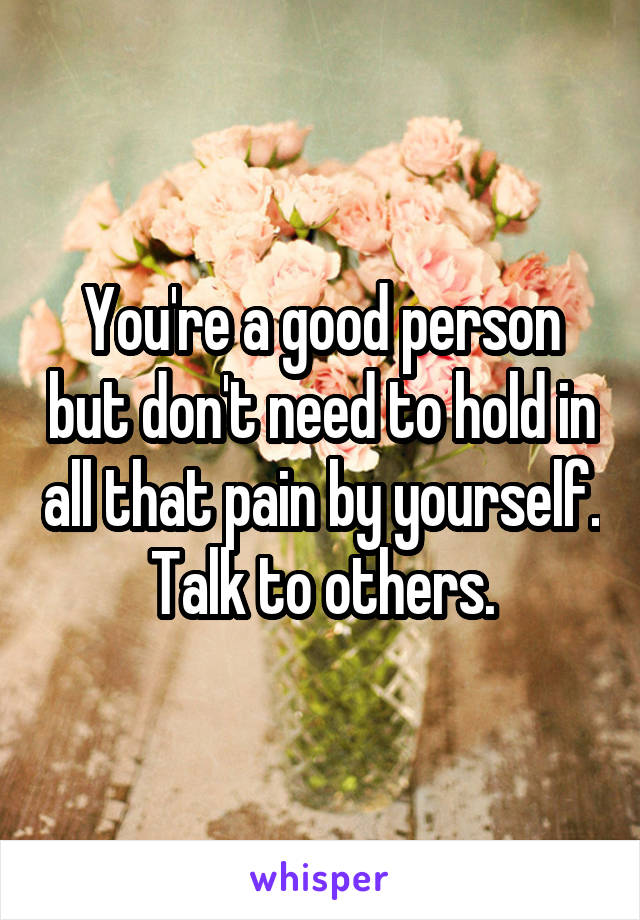 You're a good person but don't need to hold in all that pain by yourself. Talk to others.