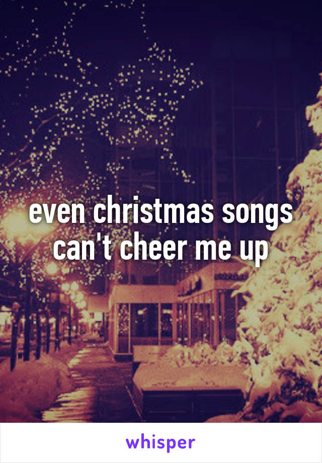 even christmas songs can't cheer me up