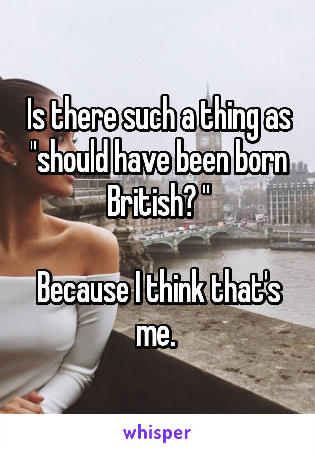 Is there such a thing as "should have been born British? "

Because I think that's me. 