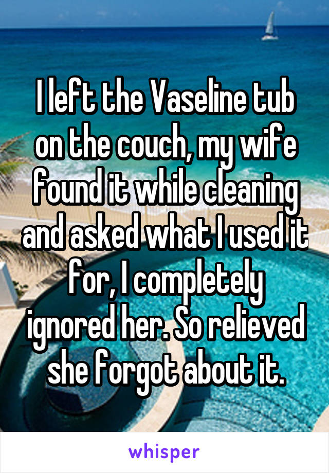 I left the Vaseline tub on the couch, my wife found it while cleaning and asked what I used it for, I completely ignored her. So relieved she forgot about it.