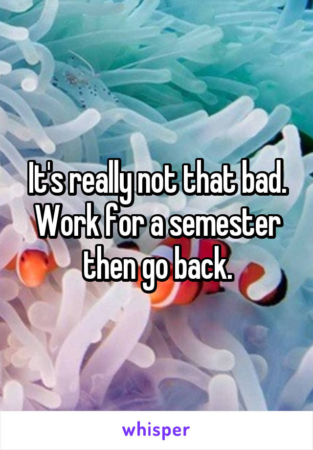 It's really not that bad. Work for a semester then go back.