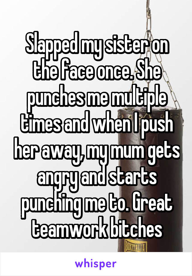 Slapped my sister on the face once. She punches me multiple times and when I push her away, my mum gets angry and starts punching me to. Great teamwork bitches