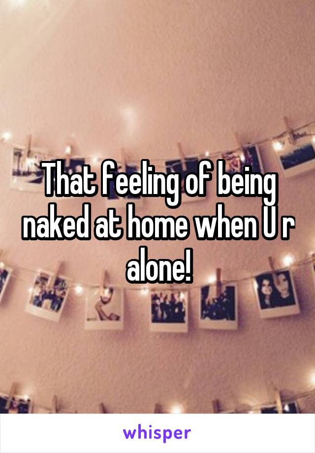 That feeling of being naked at home when U r alone!