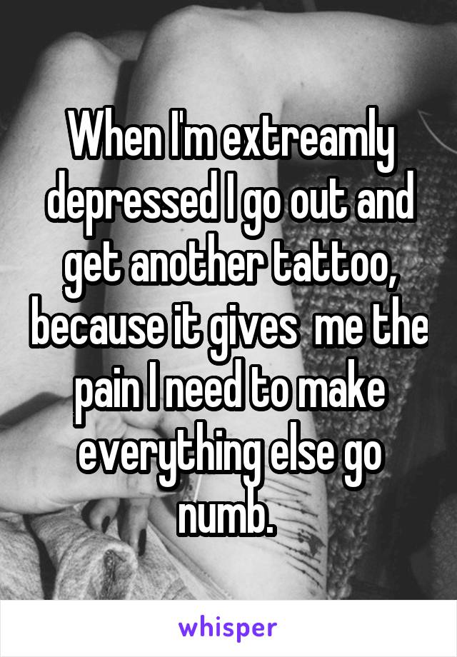 When I'm extreamly depressed I go out and get another tattoo, because it gives  me the pain I need to make everything else go numb. 