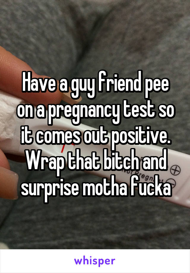 Have a guy friend pee on a pregnancy test so it comes out positive. Wrap that bitch and surprise motha fucka