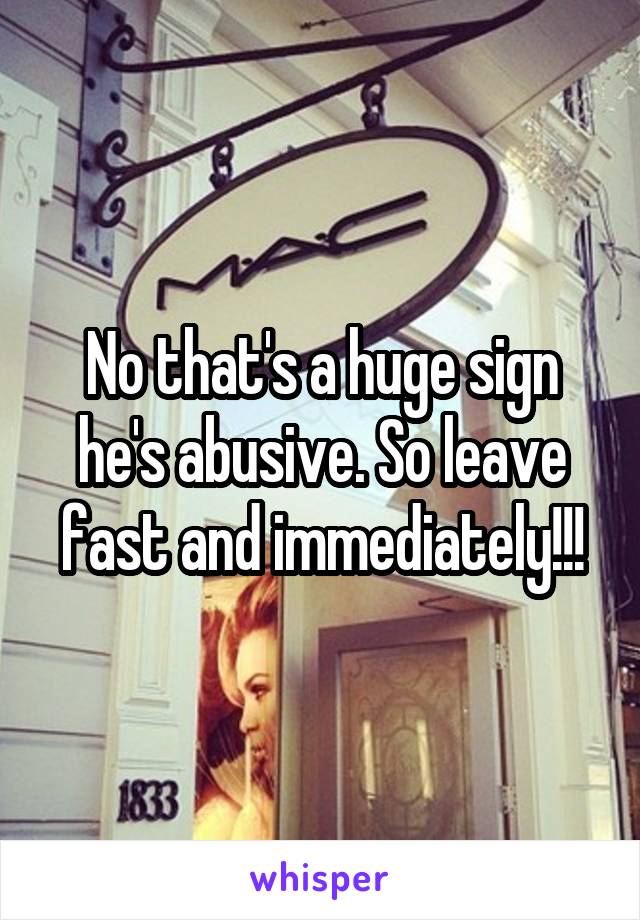 No that's a huge sign he's abusive. So leave fast and immediately!!!