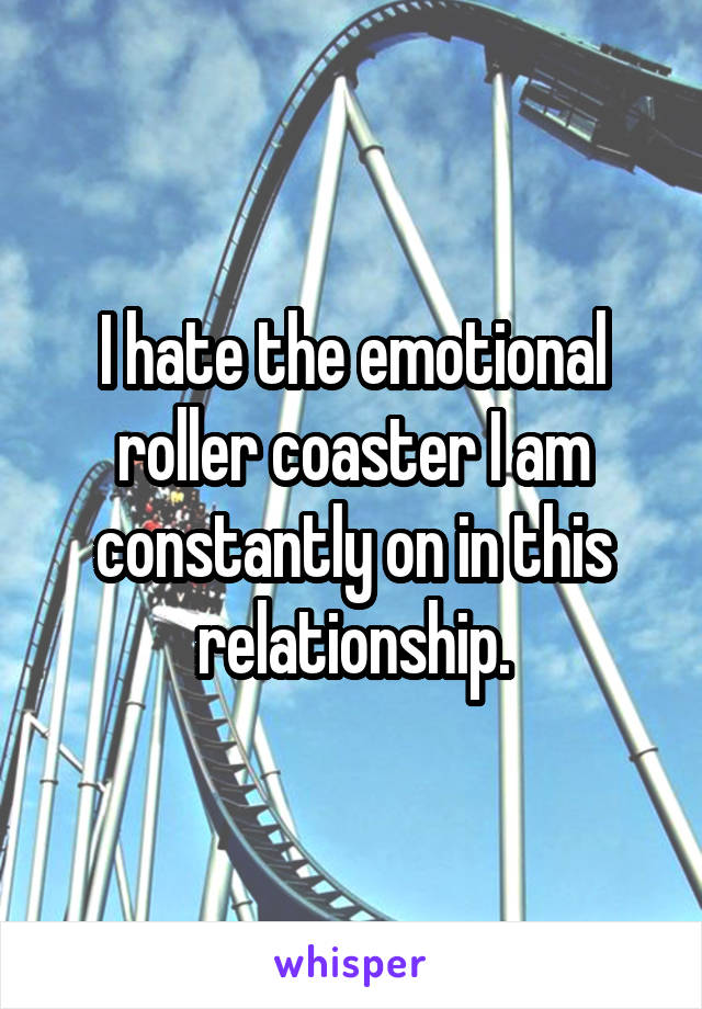 I hate the emotional roller coaster I am constantly on in this relationship.