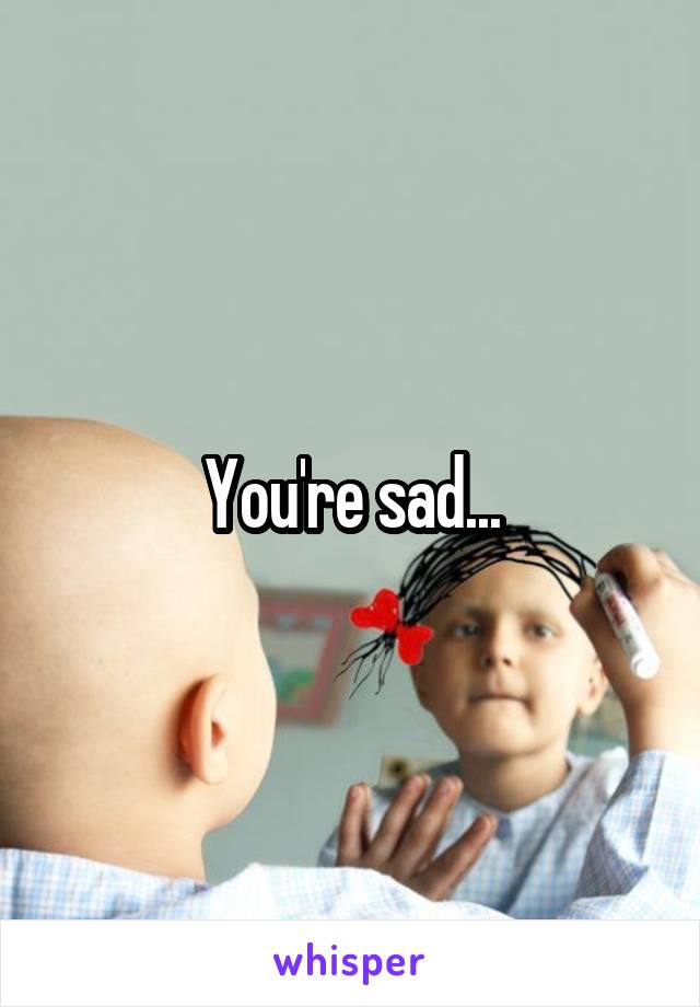 You're sad...