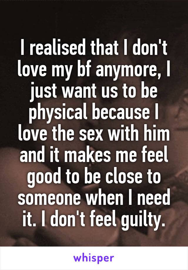 I realised that I don't love my bf anymore, I just want us to be physical because I love the sex with him and it makes me feel good to be close to someone when I need it. I don't feel guilty.