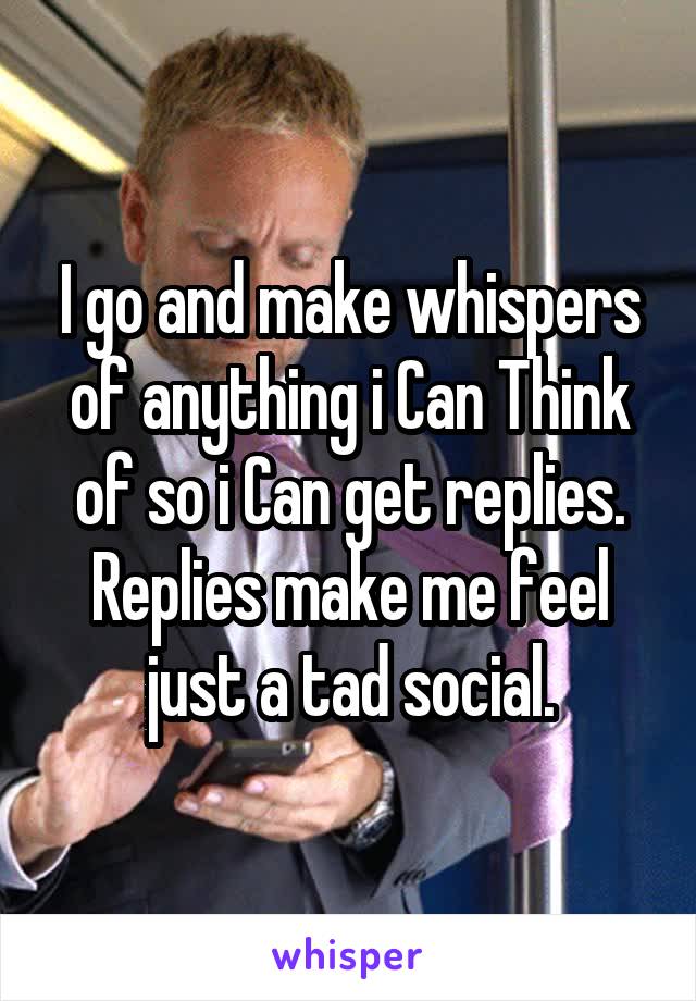 I go and make whispers of anything i Can Think of so i Can get replies. Replies make me feel just a tad social.