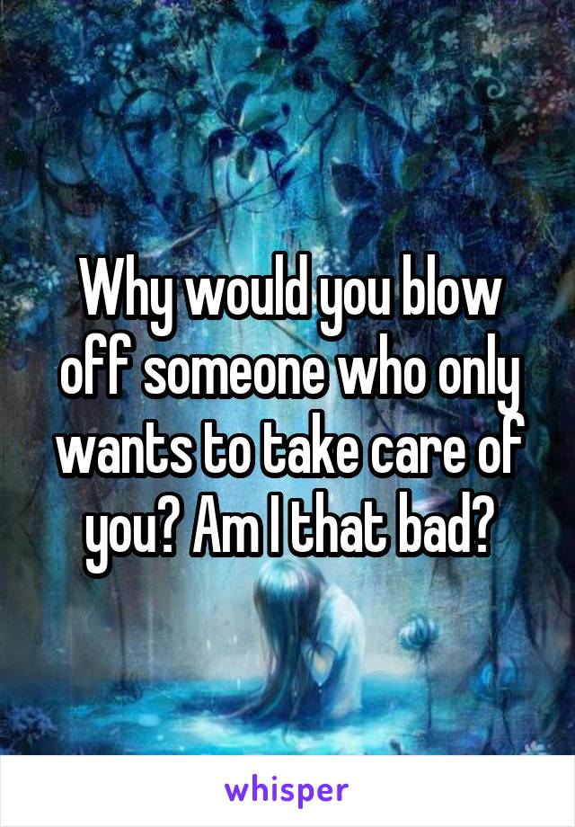 Why would you blow off someone who only wants to take care of you? Am I that bad?