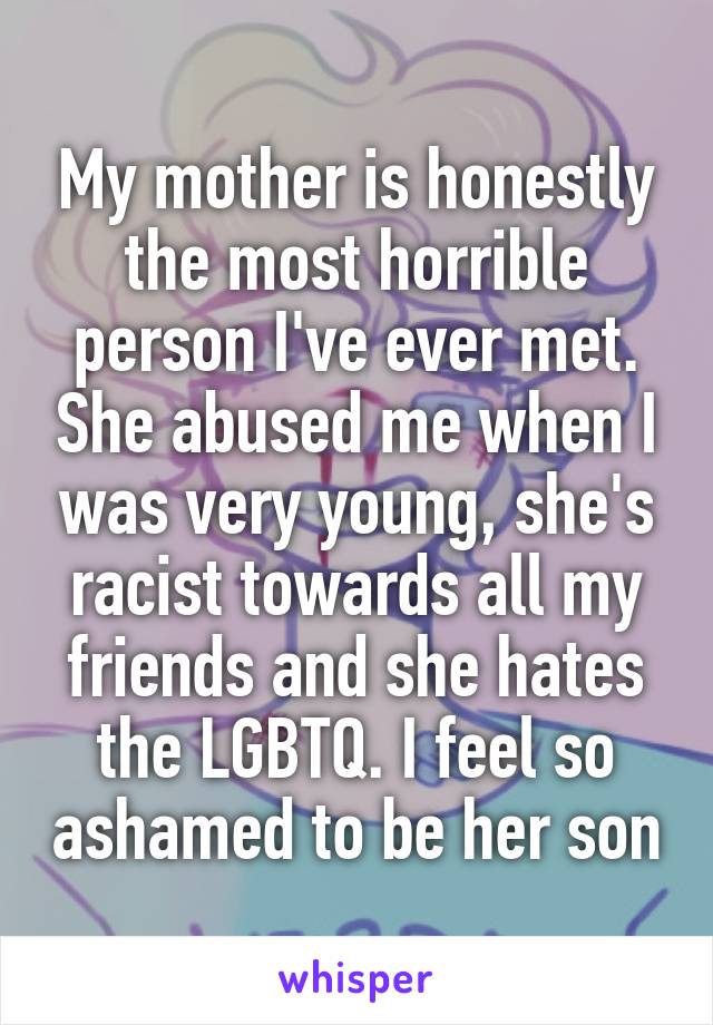 My mother is honestly the most horrible person I've ever met. She abused me when I was very young, she's racist towards all my friends and she hates the LGBTQ. I feel so ashamed to be her son